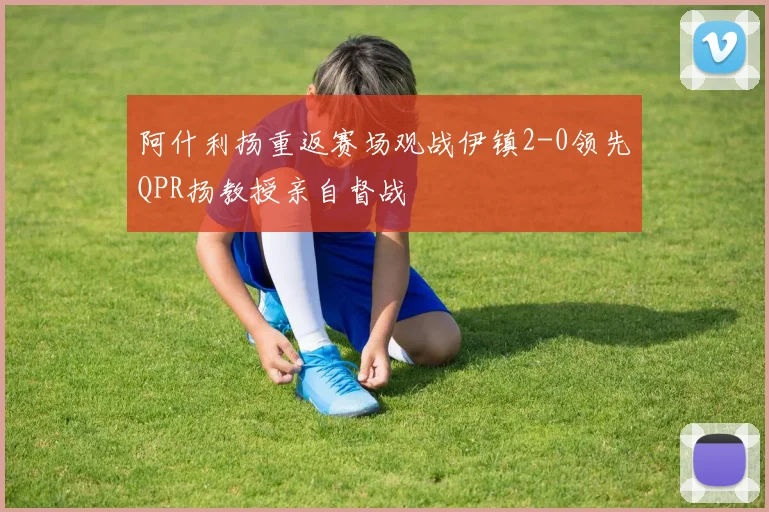 阿什利扬重返赛场观战伊镇2-0领先QPR扬教授亲自督战