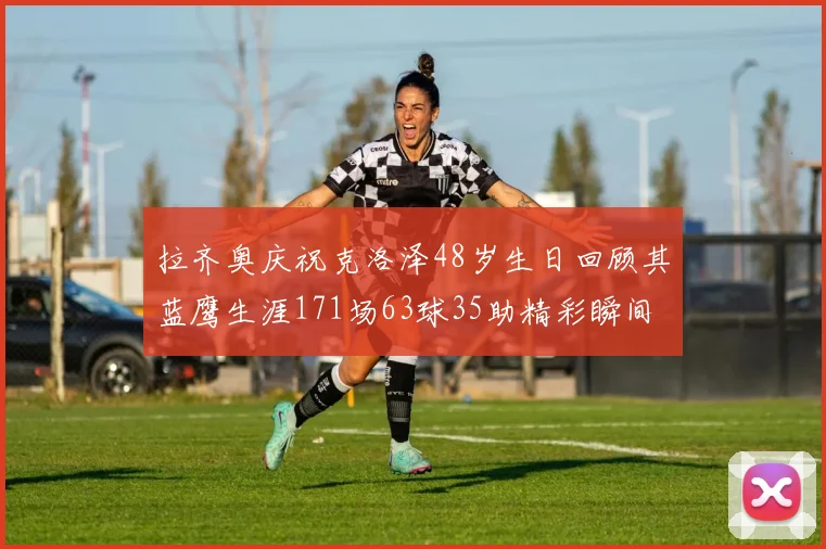 拉齐奥庆祝克洛泽48岁生日回顾其蓝鹰生涯171场63球35助精彩瞬间