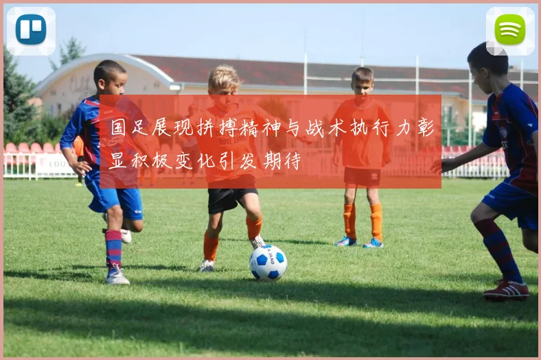 国足展现拼搏精神与战术执行力彰显积极变化引发期待