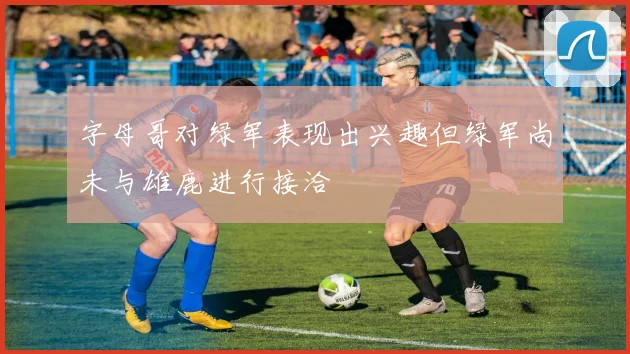 字母哥对绿军表现出兴趣但绿军尚未与雄鹿进行接洽