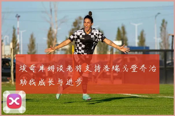 埃奇库姆谈老将支持洛瑞戈登乔治助我成长与进步