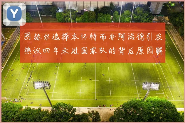图赫尔选择本怀特而非阿诺德引发热议四年未进国家队的背后原因解析