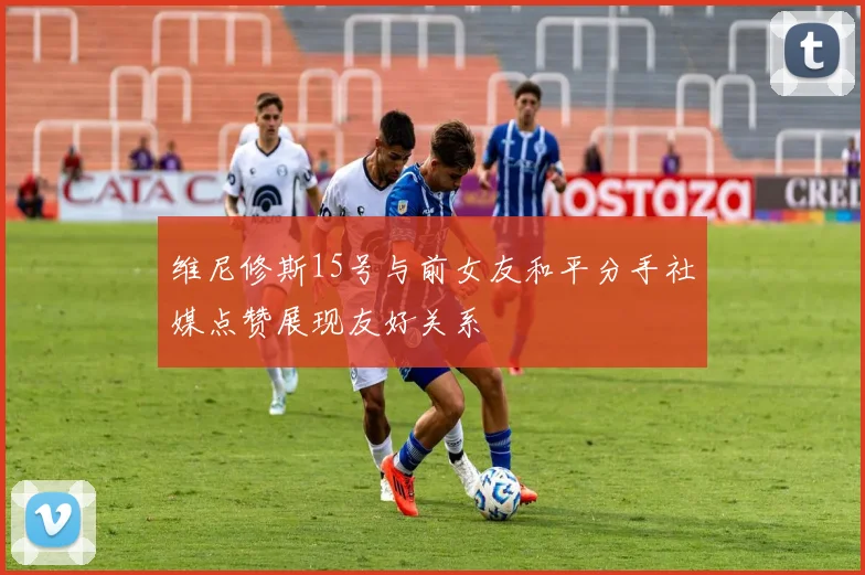 维尼修斯15号与前女友和平分手社媒点赞展现友好关系