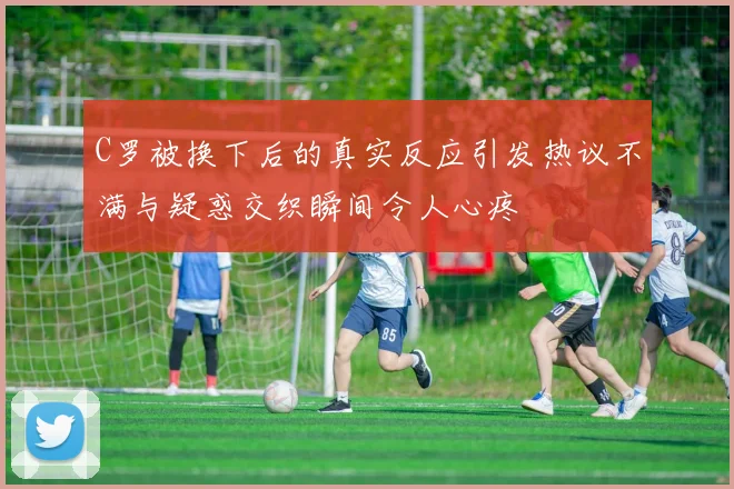 C罗被换下后的真实反应引发热议不满与疑惑交织瞬间令人心疼