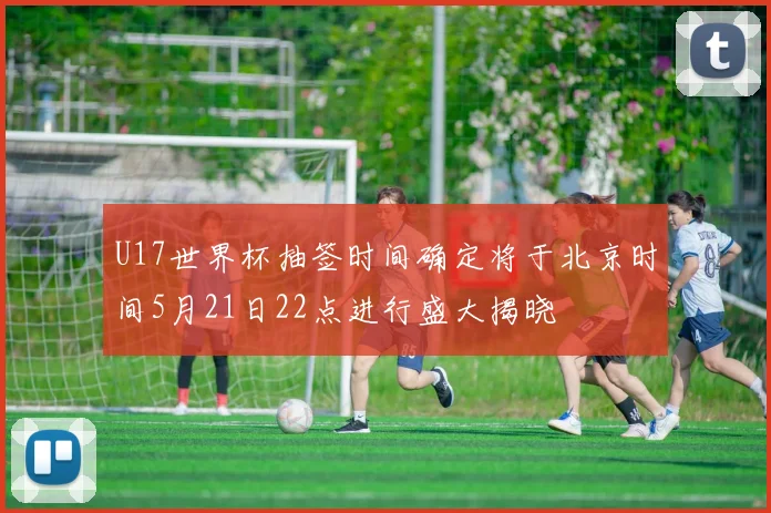 U17世界杯抽签时间确定将于北京时间5月21日22点进行盛大揭晓