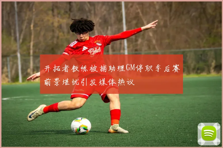 开拓者教练被捕助理GM停职季后赛前景堪忧引发媒体热议