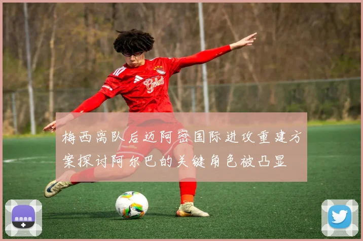 梅西离队后迈阿密国际进攻重建方案探讨阿尔巴的关键角色被凸显