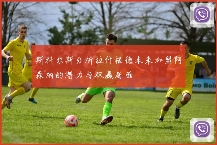 斯科尔斯分析拉什福德未来加盟阿森纳的潜力与双赢局面