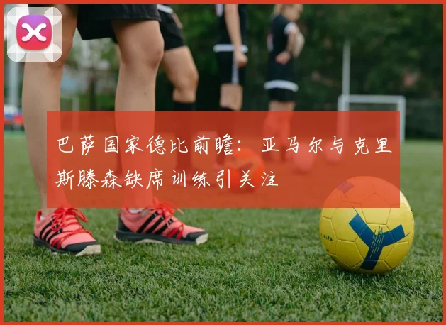 巴萨国家德比前瞻：亚马尔与克里斯滕森缺席训练引关注
