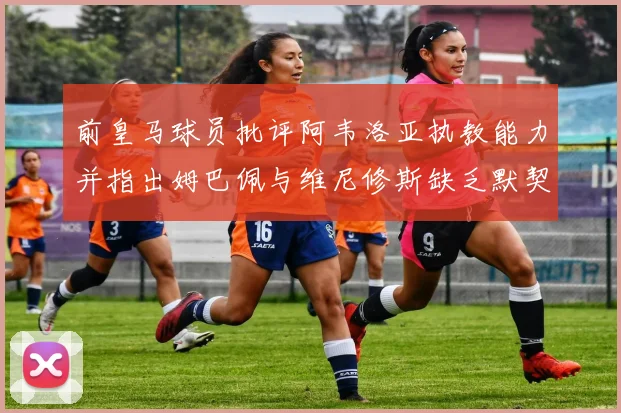 前皇马球员批评阿韦洛亚执教能力并指出姆巴佩与维尼修斯缺乏默契