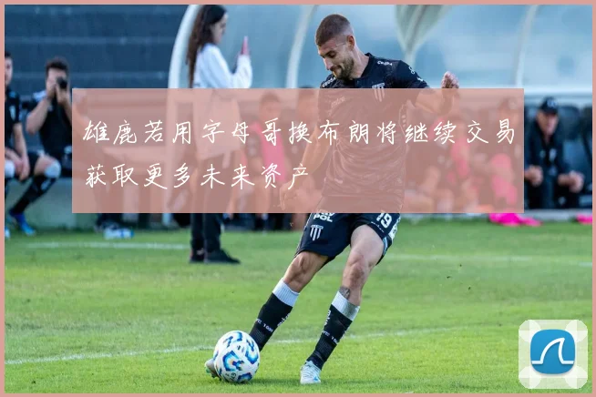 雄鹿若用字母哥换布朗将继续交易获取更多未来资产