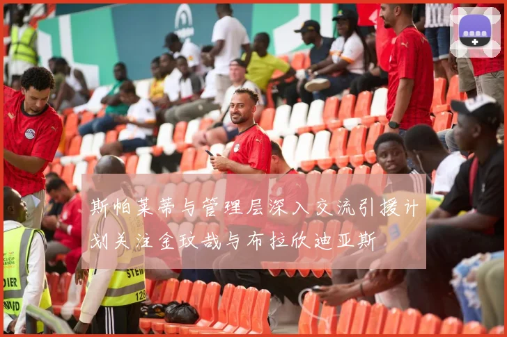 斯帕莱蒂与管理层深入交流引援计划关注金玟哉与布拉欣迪亚斯