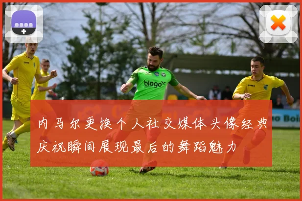 内马尔更换个人社交媒体头像经典庆祝瞬间展现最后的舞蹈魅力