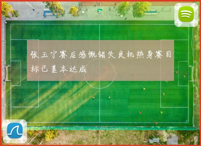 张玉宁赛后感慨错失良机热身赛目标已基本达成