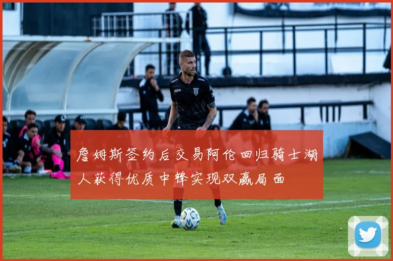 詹姆斯签约后交易阿伦回归骑士湖人获得优质中锋实现双赢局面