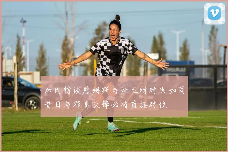 加内特谈詹姆斯与杜兰特对决如同昔日与邓肯交锋必将直接对位