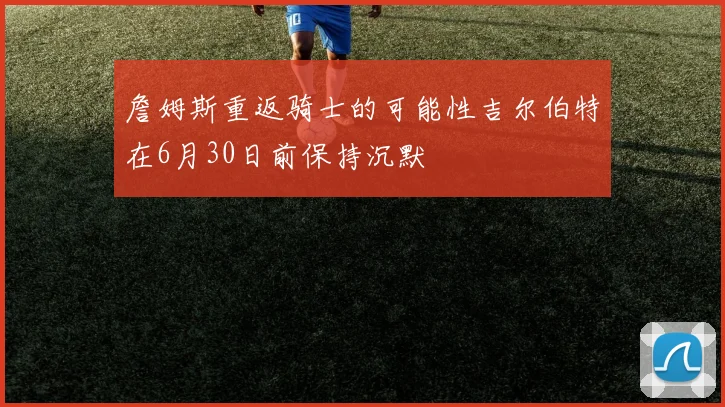 詹姆斯重返骑士的可能性吉尔伯特在6月30日前保持沉默