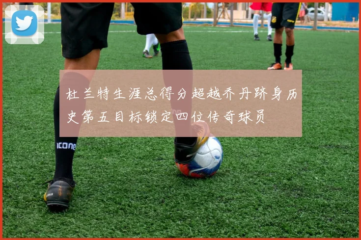 杜兰特生涯总得分超越乔丹跻身历史第五目标锁定四位传奇球员