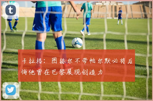 卡拉格：图赫尔不带帕尔默必将后悔他曾在巴黎展现创造力