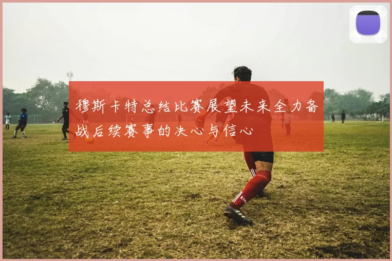穆斯卡特总结比赛展望未来全力备战后续赛事的决心与信心