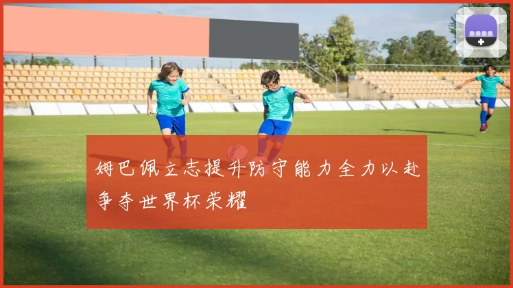 姆巴佩立志提升防守能力全力以赴争夺世界杯荣耀